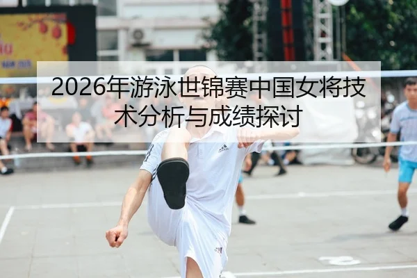 2026年游泳世锦赛中国女将技术分析与成绩探讨
