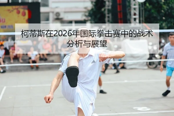 柯蒂斯在2026年国际拳击赛中的战术分析与展望
