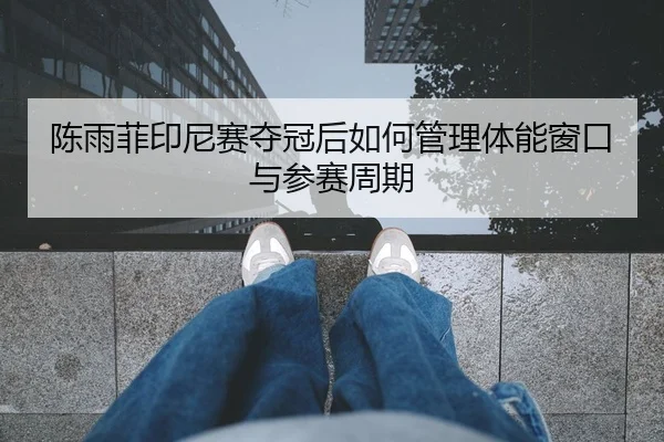 陈雨菲印尼赛夺冠后如何管理体能窗口与参赛周期