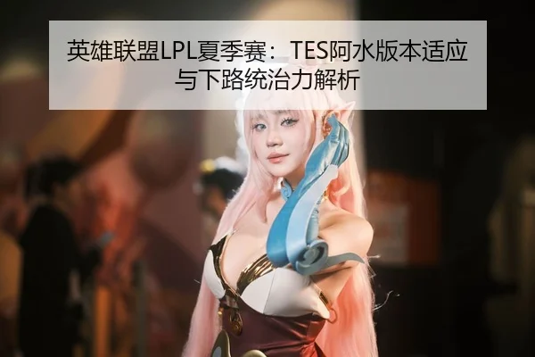 英雄联盟LPL夏季赛：TES阿水版本适应与下路统治力解析